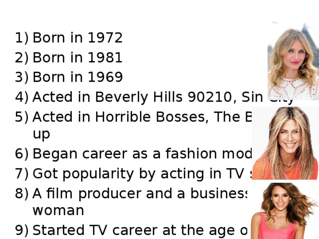 Born in 1972 Born in 1981 Born in 1969 Acted in Beverly Hills 90210, Sin City Acted in Horrible Bosses, The Break up Began career as a fashion model Got popularity by acting in TV shows A film producer and a business woman Started TV career at the age of 13 