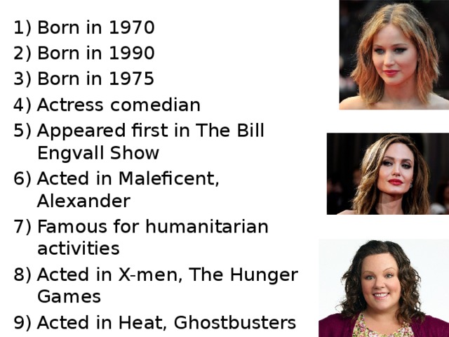 Born in 1970 Born in 1990 Born in 1975 Actress comedian Appeared first in The Bill Engvall Show Acted in Maleficent, Alexander Famous for humanitarian activities Acted in X-men, The Hunger Games Acted in Heat, Ghostbusters 