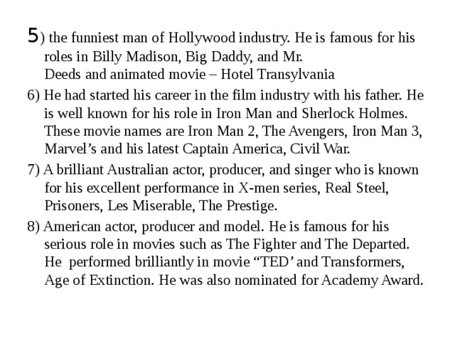 5 ) the funniest man of Hollywood industry. He is famous for his roles in Billy Madison, Big Daddy, and Mr. Deeds and animated movie – Hotel Transylvania 6) He had started his career in the film industry with his father. He is well known for his role in Iron Man and Sherlock Holmes. These movie names are Iron Man 2, The Avengers, Iron Man 3, Marvel’s and his latest Captain America, Civil War. 7) A brilliant Australian actor, producer, and singer who is known for his excellent performance in X-men series, Real Steel, Prisoners, Les Miserable, The Prestige. 8) American actor, producer and model. He is famous for his serious role in movies such as The Fighter and The Departed. He performed brilliantly in movie “TED’ and Transformers, Age of Extinction. He was also nominated for Academy Award. 