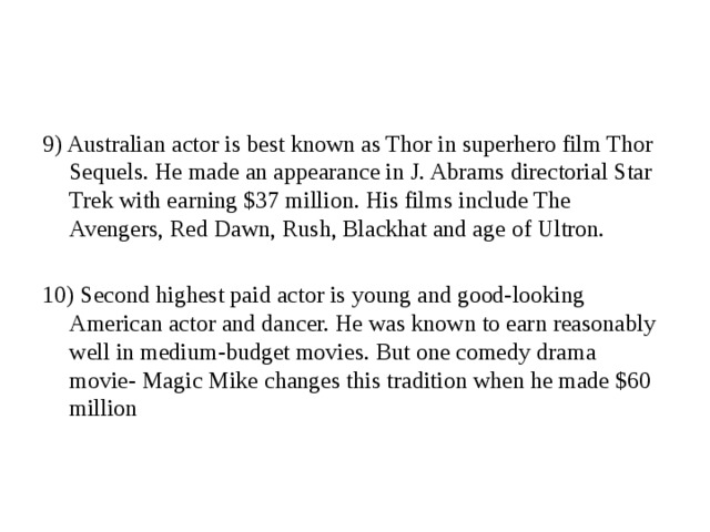 9) Australian actor is best known as Thor in superhero film Thor Sequels. He made an appearance in J. Abrams directorial Star Trek with earning $37 million. His films include The Avengers, Red Dawn, Rush, Blackhat and age of Ultron. 10) Second highest paid actor is young and good-looking American actor and dancer. He was known to earn reasonably well in medium-budget movies. But one comedy drama movie- Magic Mike changes this tradition when he made $60 million 