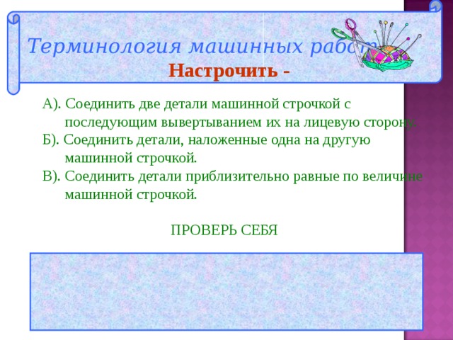 Терминология машинных работ  Настрочить - А). Соединить две детали машинной строчкой с  последующим вывертыванием их на лицевую сторону. Б). Соединить детали, наложенные одна на другую  машинной строчкой. В). Соединить детали приблизительно равные по величине  машинной строчкой.  ПРОВЕРЬ СЕБЯ  ОТВЕТ: Б 