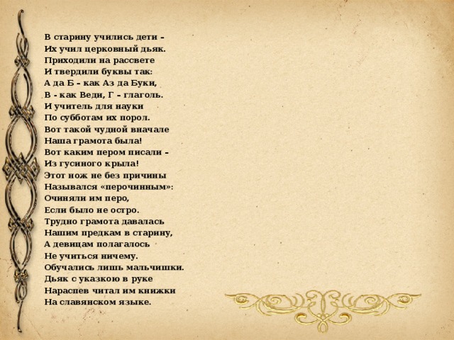 В старину учились дети – Их учил церковный дьяк. Приходили на рассвете И твердили буквы так: А да Б – как Аз да Буки, В - как Веди, Г – глаголь. И учитель для науки По субботам их порол. Вот такой чудной вначале Наша грамота была! Вот каким пером писали – Из гусиного крыла! Этот нож не без причины Назывался «перочинным»: Очиняли им перо, Если было не остро. Трудно грамота давалась Нашим предкам в старину, А девицам полагалось Не учиться ничему. Обучались лишь мальчишки. Дьяк с указкою в руке Нараспев читал им книжки На славянском языке. 