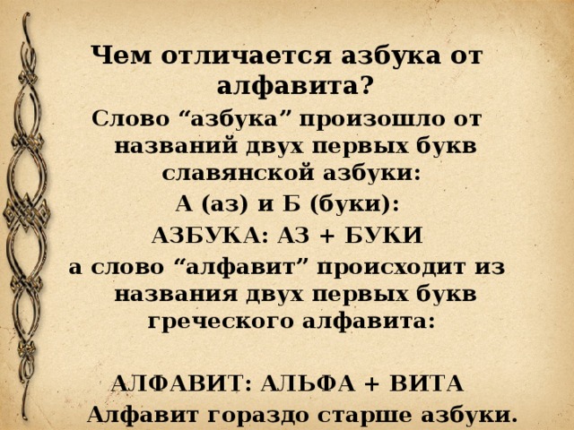 Чем отличается азбука от алфавита? Слово “азбука” произошло от названий двух первых букв славянской азбуки: А (аз) и Б (буки): АЗБУКА: АЗ + БУКИ а слово “алфавит” происходит из названия двух первых букв греческого алфавита:  АЛФАВИТ: АЛЬФА + ВИТА  Алфавит гораздо старше азбуки. 