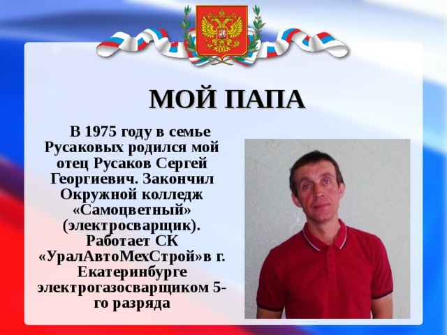 МОЙ ПАПА В 1975 году в семье Русаковых родился мой отец Русаков Сергей Георгиевич. Закончил Окружной колледж «Самоцветный» (электросварщик). Работает СК «УралАвтоМехСтрой»в г. Екатеринбурге электрогазосварщиком 5-го разряда 