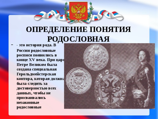 ОПРЕДЕЛЕНИЕ ПОНЯТИЯ РОДОСЛОВНАЯ - - это история рода. В России родословные росписи появились в конце XV века. При царе Петре Великом была создана специальная Герольдмейстерская контора, которая должна была следить за достоверностью всех данных, чтобы не присваивались незаконные родословные   