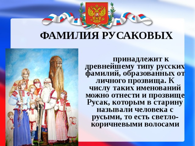 ФАМИЛИЯ РУСАКОВЫХ  принадлежит к древнейшему типу русских фамилий, образованных от личного прозвища. К числу таких именований можно отнести и прозвище Русак, которым в старину называли человека с русыми, то есть светло-коричневыми волосами 