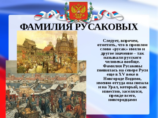 ФАМИЛИЯ РУСАКОВЫХ  Следует, впрочем, отметить, что в прошлом слово «русак» имело и другое значение – так называли русского человека вообще. Фамилия Русаковы появилась на севере Руси еще в XV веке в Новгороде Видимо, именно оттуда она попала и на Урал, который, как известно, заселялся, прежде всего, новгородцами 