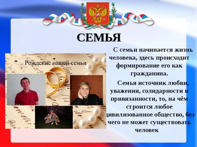 СЕМЬЯ С семьи начинается жизнь человека, здесь происходит формирование его как гражданина. Семья источник любви, уважения, солидарности и привязанности, то, на чём строится любое цивилизованное общество, без чего не может существовать человек  