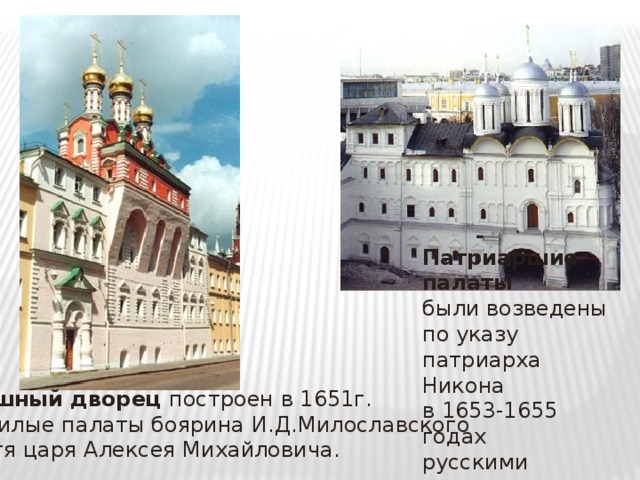Патриаршие палаты были возведены по указу патриарха Никона в 1653-1655 годах русскими мастерами Потешный дворец построен в 1651г. как жилые палаты боярина И.Д.Милославского  - тестя царя Алексея Михайловича. 