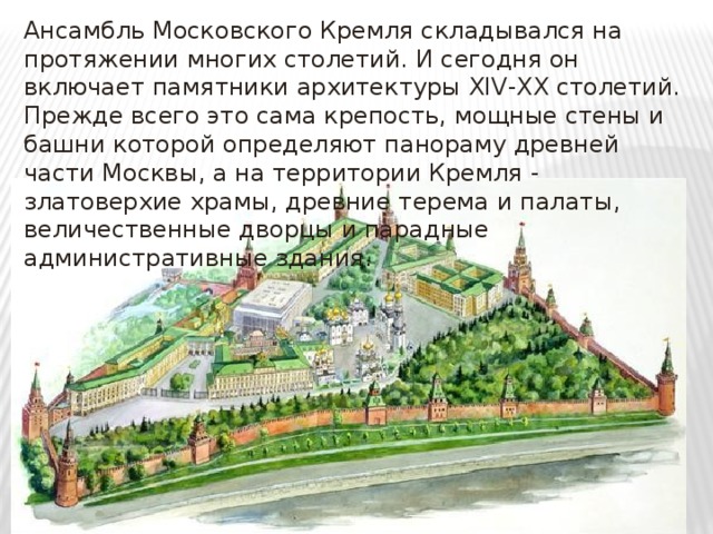 Ансамбль Московского Кремля складывался на протяжении многих столетий. И сегодня он включает памятники архитектуры XIV-XX столетий. Прежде всего это сама крепость, мощные стены и башни которой определяют панораму древней части Москвы, а на территории Кремля - златоверхие храмы, древние терема и палаты, величественные дворцы и парадные административные здания. 