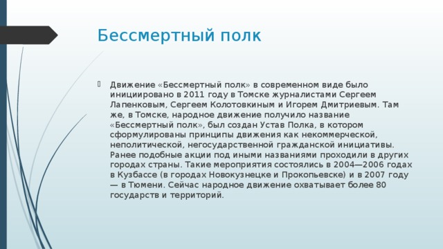 Бессмертный полк Движение «Бессмертный полк» в современном виде было инициировано в 2011 году в Томске журналистами Сергеем Лапенковым, Сергеем Колотовкиным и Игорем Дмитриевым. Там же, в Томске, народное движение получило название «Бессмертный полк», был создан Устав Полка, в котором сформулированы принципы движения как некоммерческой, неполитической, негосударственной гражданской инициативы. Ранее подобные акции под иными названиями проходили в других городах страны. Такие мероприятия состоялись в 2004—2006 годах в Кузбассе (в городах Новокузнецке и Прокопьевске) и в 2007 году — в Тюмени. Сейчас народное движение охватывает более 80 государств и территорий. 