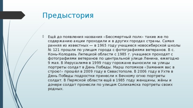 Предыстория Ещё до появления названия «Бессмертный полк» такие же по содержанию акции проходили и в других городах страны. Самая ранняя из известных — в 1965 году учащиеся новосибирской школы № 121 прошли по улицам города с фотографиями ветеранов. В с. Конь-Колодезь Липецкой области с 1985 г. учащиеся проходят с фотографиями ветеранов по центральной улице Ленина, ежегодно 9 мая. В Иерусалиме в 1999 году горожане выносили на улицы портреты солдат в День Победы. Марш потомков «Заменим вас в строю!» прошёл в 2009 году в Севастополе. В 2006 году в Ухте в День Победы подростки принесли к Вечному огню портреты солдат. В Пермской области ещё в 1985 году женщины, жёны и дочери солдат пронесли по улицам Соликамска портреты своих родных. 