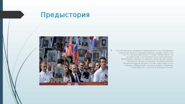 Предыстория По собственному признанию Председателя совета ветеранов Тюменской области Геннадия Иванова, увидев в 2007 году сон, тот организовал акцию «Парад Победителей», на которой люди с портретами своих родственников-фронтовиков прошли по главной улице города Тюмени. Начинание Тюмени по призыву Геннадия Иванова подхватили другие регионы России, и два года спустя «Парады победителей» прошли в Казани, Кемерове, Новосибирске — почти в 20 регионах России. 
