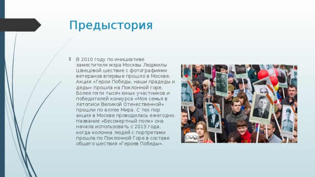 Предыстория В 2010 году по инициативе заместителя мэра Москвы Людмилы Швецовой шествие с фотографиями ветеранов впервые прошло в Москве. Акция «Герои Победы, наши прадеды и деды» прошла на Поклонной горе. Более пяти тысяч юных участников и победителей конкурса «Моя семья в летописи Великой Отечественной» прошли по аллее Мира. С тех пор акция в Москве проводилась ежегодно. Название «Бессмертный полк» она начала использовать с 2013 года, когда колонна людей с портретами прошла по Поклонной Горе в составе общего шествия «Героев Победы». 