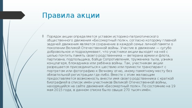Правила акции Порядок акции определяется уставом историко-патриотического общественного движения «Бессмертный полк», согласно которому главной задачей движения является сохранение в каждой семье личной памяти о поколении Великой Отечественной войны. Участие в движении — сугубо добровольное и подразумевает, что участники акции выходят на неё с целью почтить память своего родственника — ветерана армии и флота, партизана, подпольщика, бойца Сопротивления, труженика тыла, узника концлагеря, блокадника или ребёнка войны. Так, участникам акции разрешается присоединиться к шествию или принести транспарант с портретом или фотографию к Вечному огню, иному памятному месту без обязательной регистрации где-либо. Вместе с этим желающим предоставляется возможность внести имя своего родственника с краткой биографией в список имён участников Великой Отечественной войны, находящийся на сайте движения «Бессмертный полк». По состоянию на 19 мая 2015 года, в данном списке было свыше 270 тысяч имён. 
