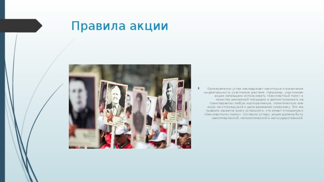 Правила акции Одновременно устав накладывает некоторые ограничения на деятельность участников шествия. Например, участникам акции запрещено использовать «Бессмертный полк» в качестве рекламной площадки и демонстрировать на транспарантах любую корпоративную, политическую или иную не относящуюся к цели движения символику. Это же правило касается всего остального, что имеет отношение к «Бессмертному полку». Согласно уставу, акция должна быть некоммерческой, неполитической и негосударственной. 