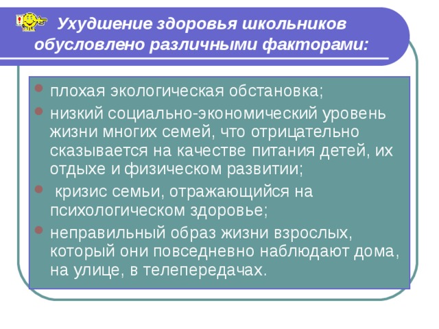 Ухудшение здоровья школьников обусловлено различными факторами: плохая экологическая обстановка; низкий социально-экономический уровень жизни многих семей, что отрицательно сказывается на качестве питания детей, их отдыхе и физическом развитии;  кризис семьи, отражающийся на психологическом здоровье; неправильный образ жизни взрослых, который они повседневно наблюдают дома, на улице, в телепередачах. 
