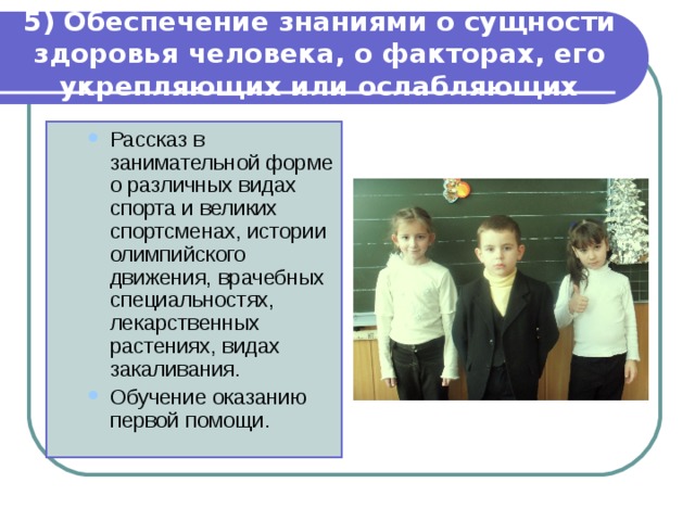 5) Обеспечение знаниями о сущности здоровья человека, о факторах, его укрепляющих или ослабляющих Рассказ в занимательной форме о различных видах спорта и великих спортсменах, истории олимпийского движения, врачебных специальностях, лекарственных растениях, видах закаливания. Обучение оказанию первой помощи. Рассказ в занимательной форме о различных видах спорта и великих спортсменах, истории олимпийского движения, врачебных специальностях, лекарственных растениях, видах закаливания. Обучение оказанию первой помощи. 