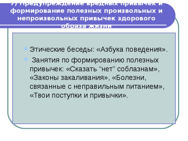 7) Предупреждение вредных привычек и формирование полезных произвольных и непроизвольных привычек здорового образа жизни  Этические беседы: «Азбука поведения».  Занятия по формированию полезных привычек: «Сказать “ нет ” соблазнам», «Законы закаливания», «Болезни, связанные с неправильным питанием», «Твои поступки и привычки». Этические беседы: «Азбука поведения».  Занятия по формированию полезных привычек: «Сказать “ нет ” соблазнам», «Законы закаливания», «Болезни, связанные с неправильным питанием», «Твои поступки и привычки». 