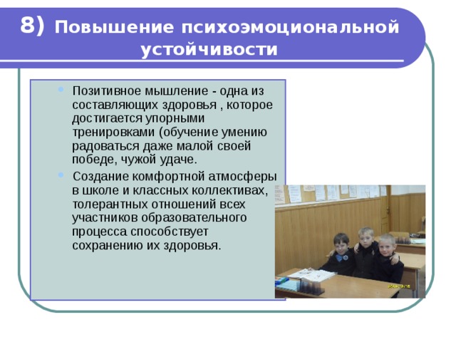 8) Повышение психоэмоциональной устойчивости Позитивное мышление - одна из составляющих здоровья , которое достигается упорными тренировками (обучение умению радоваться даже малой своей победе, чужой удаче. Создание комфортной атмосферы в школе и классных коллективах, толерантных отношений всех участников образовательного процесса способствует сохранению их здоровья. Позитивное мышление - одна из составляющих здоровья , которое достигается упорными тренировками (обучение умению радоваться даже малой своей победе, чужой удаче. Создание комфортной атмосферы в школе и классных коллективах, толерантных отношений всех участников образовательного процесса способствует сохранению их здоровья. 