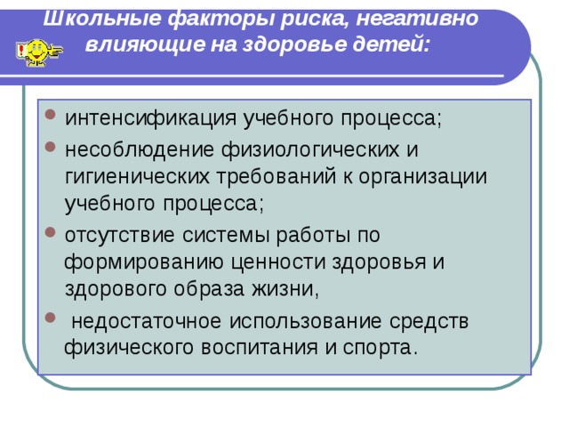 Школьные факторы риска, негативно влияющие на здоровье детей:   интенсификация учебного процесса; несоблюдение физиологических и гигиенических требований к организации учебного процесса; отсутствие системы работы по формированию ценности здоровья и здорового образа жизни,  недостаточное использование средств физического воспитания и спорта. 
