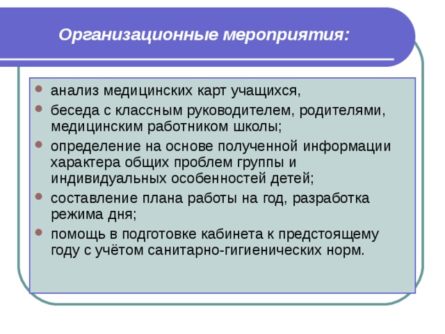 Организационные мероприятия: анализ медицинских карт учащихся, беседа с классным руководителем, родителями, медицинским работником школы; определение на основе полученной информации характера общих проблем группы и индивидуальных особенностей детей; составление плана работы на год, разработка режима дня; помощь в подготовке кабинета к предстоящему году с учётом санитарно-гигиенических норм. 