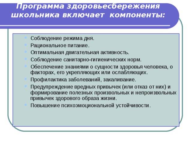 Программа здоровьесбережения школьника включает компоненты:   Соблюдение режима дня. Рациональное питание. Оптимальная двигательная активность. Соблюдение санитарно-гигиенических норм. Обеспечение знаниями о сущности здоровья человека, о факторах, его укрепляющих или ослабляющих. Профилактика заболеваний, закаливание. Предупреждение вредных привычек (или отказ от них) и формирование полезных произвольных и непроизвольных привычек здорового образа жизни. Повышение психоэмоциональной устойчивости. Соблюдение режима дня. Рациональное питание. Оптимальная двигательная активность. Соблюдение санитарно-гигиенических норм. Обеспечение знаниями о сущности здоровья человека, о факторах, его укрепляющих или ослабляющих. Профилактика заболеваний, закаливание. Предупреждение вредных привычек (или отказ от них) и формирование полезных произвольных и непроизвольных привычек здорового образа жизни. Повышение психоэмоциональной устойчивости. 