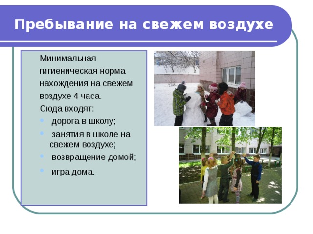 Пребывание на свежем воздухе Минимальная гигиеническая норма нахождения на свежем воздухе 4 часа. Сюда входят: Минимальная гигиеническая норма нахождения на свежем воздухе 4 часа. Сюда входят:  дорога в школу;  занятия в школе на свежем воздухе;  возвращение домой;  игра дома.   дорога в школу;  занятия в школе на свежем воздухе;  возвращение домой;  игра дома.  