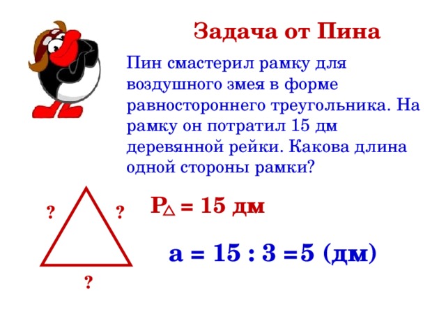 Задача от Пина Пин смастерил рамку для воздушного змея в форме равностороннего треугольника. На рамку он потратил 15 дм деревянной рейки. Какова длина одной стороны рамки? Р = 15 дм ? ?  а = 15 : 3 = 5 (дм) ? 