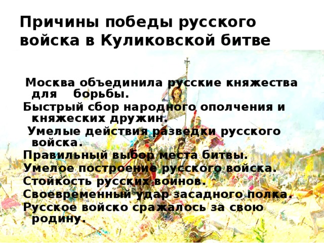 Причины победы русского войска в Куликовской битве   Москва объединила русские княжества для борьбы. Быстрый сбор народного ополчения и княжеских дружин.   Умелые действия разведки русского войска. Правильный выбор места битвы. Умелое построение русского войска. Стойкость русских воинов. Своевременный удар засадного полка. Русское войско сражалось за свою родину.  