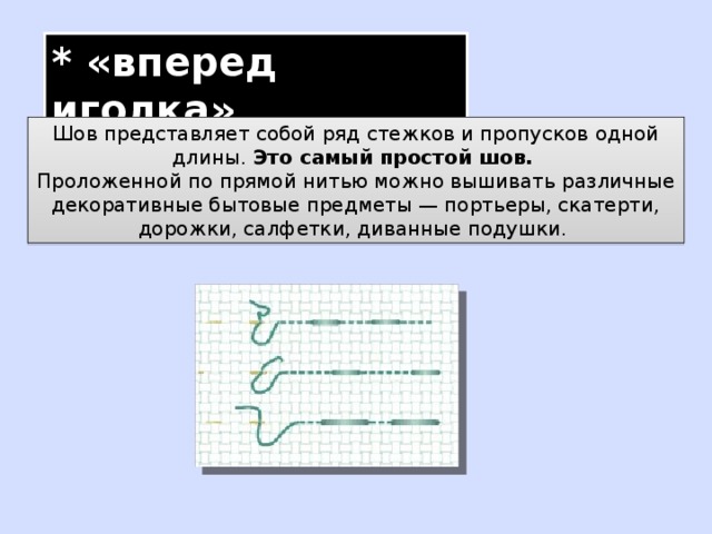 * «вперед иголка» Шов представляет собой ряд стежков и пропусков одной длины. Это самый простой шов.  Проложенной по прямой нитью можно вышивать различные декоративные бытовые предметы — портьеры, скатерти, дорожки, салфетки, диванные подушки. 