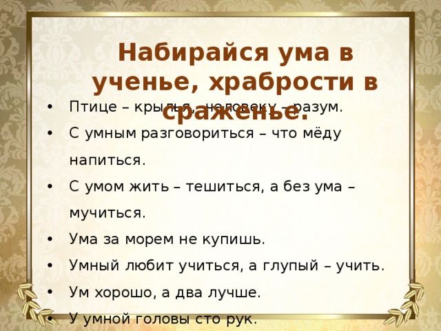 Набирайся ума в ученье, храбрости в сраженье.  Птице – крылья, человеку – разум. С умным разговориться – что мёду напиться. С умом жить – тешиться, а без ума – мучиться. Ума за морем не купишь. Умный любит учиться, а глупый – учить. Ум хорошо, а два лучше. У умной головы сто рук. Учить – ум точить. 