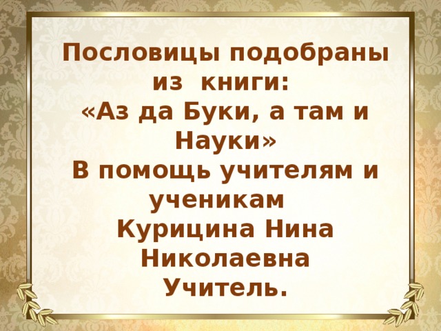 Пословицы подобраны из книги: «Аз да Буки, а там и Науки» В помощь учителям и ученикам Курицина Нина Николаевна Учитель. 