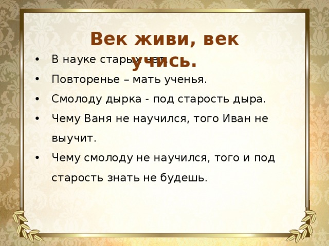 Век живи, век учись. В науке старых нет. Повторенье – мать ученья. Смолоду дырка - под старость дыра. Чему Ваня не научился, того Иван не выучит. Чему смолоду не научился, того и под старость знать не будешь. 