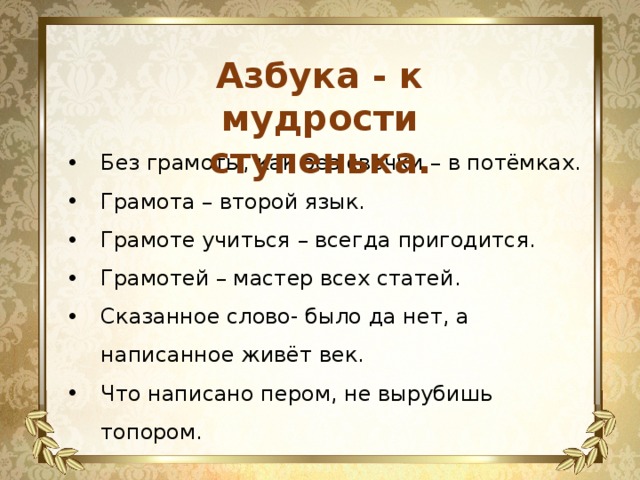 Азбука - к мудрости ступенька. Без грамоты, как без свечки – в потёмках. Грамота – второй язык. Грамоте учиться – всегда пригодится. Грамотей – мастер всех статей. Сказанное слово- было да нет, а написанное живёт век. Что написано пером, не вырубишь топором. 