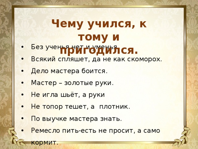 Чему учился, к тому и пригодился.  Без ученья нет и уменья. Всякий спляшет, да не как скоморох. Дело мастера боится. Мастер – золотые руки. Не игла шьёт, а руки Не топор тешет, а плотник. По выучке мастера знать. Ремесло пить-есть не просит, а само кормит. 