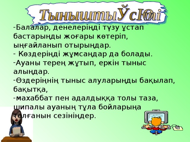 Балалар, денелеріңді түзу ұстап бастарыңды жоғары көтеріп, ыңғайланып отырыңдар.  Көздеріңді жұмсаңдар да болады. Ауаны терең жұтып, еркін тыныс алыңдар. Өздеріңнің тыныс алуларыңды бақылап, бақытқа, махаббат пен адалдыққа толы таза, шипалы ауаның тұла бойларыңа толғанын сезініңдер. 