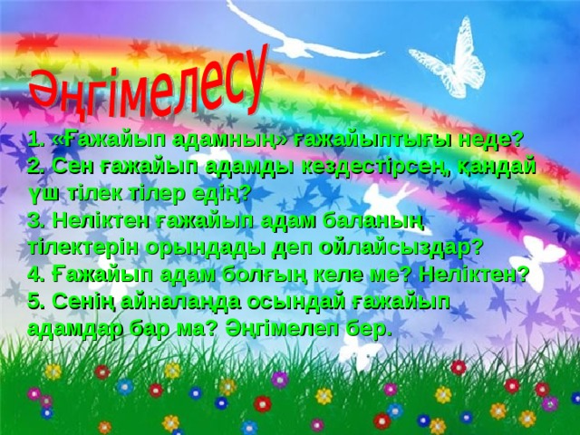  1. « Ғажайып адамның » ғажайыптығы неде ? 2. Сен ғажайып адамды кездестірсең, қандай үш тілек тілер едің ? 3. Неліктен ғажайып адам баланың тілектерін орындады деп ойлайсыздар ? 4. Ғажайып адам болғың келе ме ? Неліктен? 5. Сенің айналаңда осындай ғажайып адамдар бар ма? Әңгімелеп бер. 