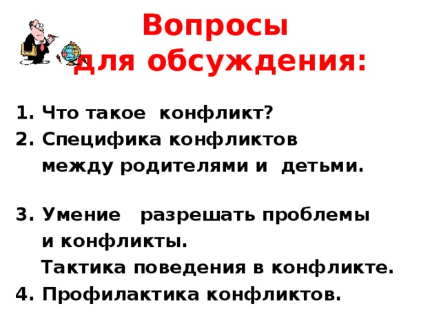 Вопросы  для обсуждения: 1. Что такое конфликт? 2. Специфика конфликтов  между родителями и детьми. 3. Умение разрешать проблемы  и конфликты.  Тактика поведения в конфликте. 4. Профилактика конфликтов.  