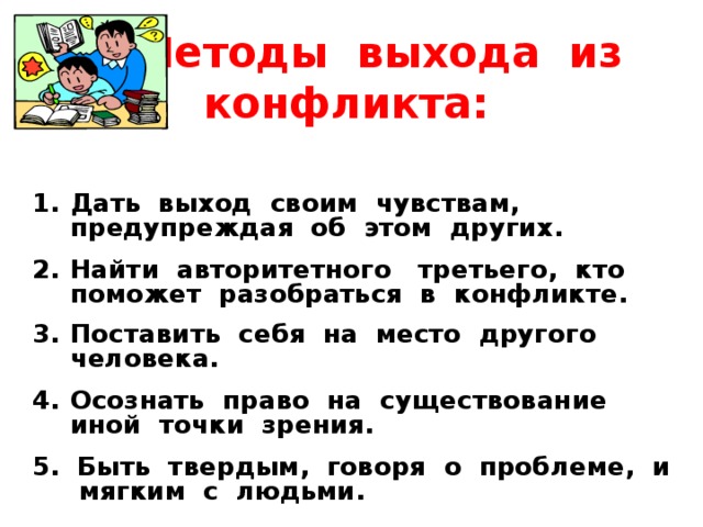  Методы выхода из конфликта:    Дать выход своим чувствам, предупреждая об этом других.  Найти авторитетного третьего, кто поможет разобраться в конфликте.  Поставить себя на место другого человека.  Осознать право на существование иной точки зрения.  5. Быть твердым, говоря о проблеме, и мягким с людьми. 
