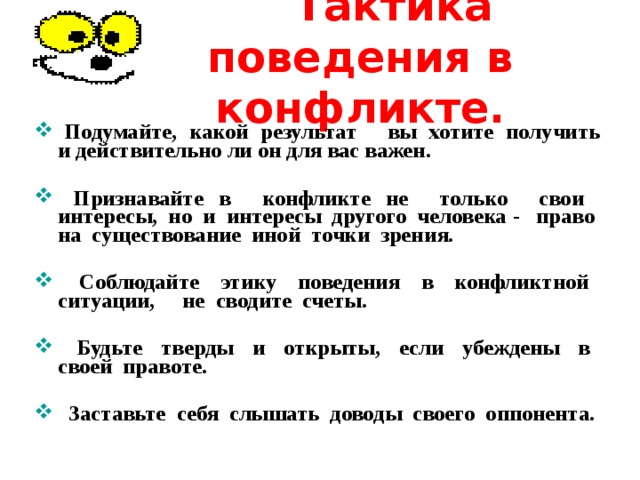  Тактика поведения в конфликте.  П одумайте, какой результат  вы хотите получить и действительно ли он для вас важен .   П ризнавайте в конфликте не только свои интересы, но и интересы другого человека - право на существование иной точки зрения.    Соблюдайте этику поведения в конфликтной ситуации,  не сводите счеты.    Будьте тверды и открыты, если убеждены в своей правоте.    Заставьте себя слышать доводы своего оппонента. 