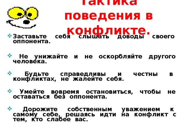 Тактика поведения в конфликте. Заставьте себя слышать доводы своего оппонента.    Не унижайте и не оскорбляйте другого человека .    Будьте справедливы и честны в конфликтах, не жалейте себя.   Умейте вовремя остановиться, чтобы не оставаться без оппонента.   Дорожите собственным уважением к самому себе, решаясь идти на конфликт с тем, кто слабее вас.  
