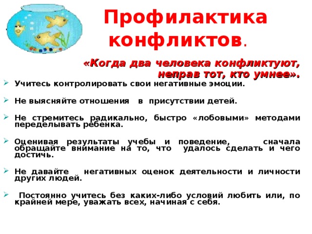  Профилактика конфликтов .    «Когда два человека конфликтуют,  неправ тот, кто умнее».    «Когда два человека конфликтуют,  неправ тот, кто умнее». У читесь контролировать свои негативные эмоции.  Н е выясняйте отношения   в присутствии детей.  Н е стремитесь радикально, быстро « лобовыми» методами переделывать ребенка.  О ценивая результаты учебы и поведение,  сначала обращайте внимание на то, что удалось сделать и чего достичь .   Н е давайте  негативных оценок деятельности и личности других людей.   Постоянно учитесь без каких-либо условий любить или, по крайней мере, уважать всех, начиная с себя.  