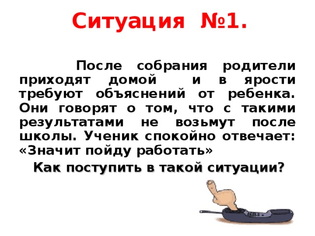 Ситуация №1.    После собрания родители приходят домой и в ярости требуют объяснений от ребенка. Они говорят о том, что с такими результатами не возьмут после школы. Ученик спокойно отвечает: «Значит пойду работать»  Как поступить в такой ситуации?  