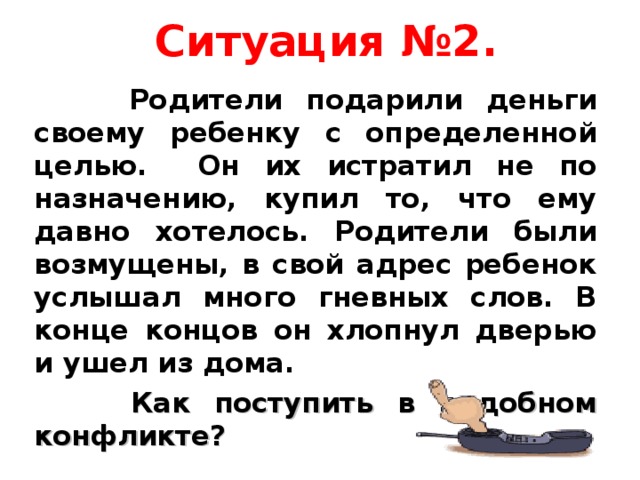  Ситуация №2.    Родители подарили деньги своему ребенку с определенной целью. Он их истратил не по назначению, купил то, что ему давно хотелось. Родители были возмущены, в свой адрес ребенок услышал много гневных слов. В конце концов он хлопнул дверью и ушел из дома.  Как поступить в подобном конфликте?  