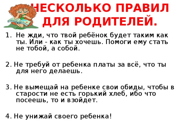 НЕСКОЛЬКО ПРАВИЛ ДЛЯ РОДИТЕЛЕЙ.   Не жди, что твой ребёнок будет таким как ты. Или - как ты хочешь. Помоги ему стать не тобой, а собой. 2. Не требуй от ребенка платы за всё, что ты для него делаешь. 3. Не вымещай на ребенке свои обиды, чтобы в старости не есть горький хлеб, ибо что посеешь, то и взойдет. 4. Не унижай своего ребенка! 