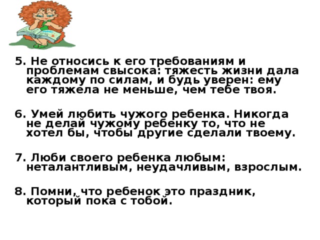5. Не относись к его требованиям и проблемам свысока: тяжесть жизни дала каждому по силам, и будь уверен: ему его тяжела не меньше, чем тебе твоя.  6. Умей любить чужого ребенка. Никогда не делай чужому ребенку то, что не хотел бы, чтобы другие сделали твоему.  7. Люби своего ребенка любым: неталантливым, неудачливым, взрослым.  8. Помни, что ребенок это праздник, который пока с тобой.  