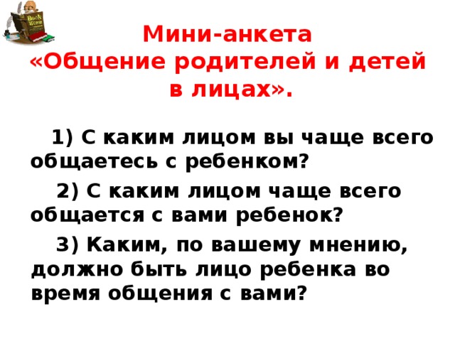 Мини-анкета  «Общение родителей и детей в лицах».   1) С каким лицом вы чаще всего общаетесь с ребенком?  2) С каким лицом чаще всего общается с вами ребенок?  3) Каким, по вашему мнению, должно быть лицо ребенка во время общения с вами? 