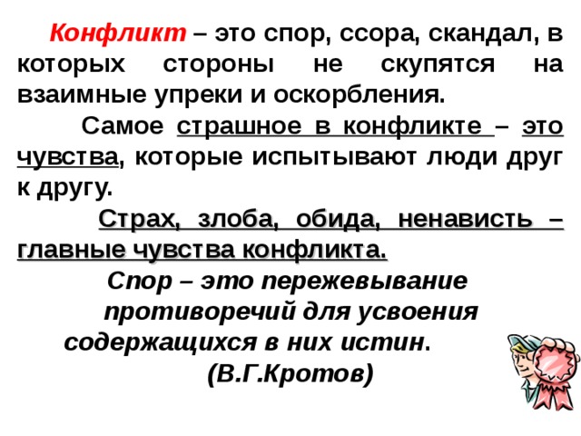    Конфликт – это спор, ссора, скандал, в которых стороны не скупятся на взаимные упреки и оскорбления.  Самое страшное в конфликте – это чувства , которые испытывают люди друг к другу.  Страх, злоба, обида, ненависть – главные чувства конфликта.  Спор – это пережевывание противоречий для усвоения содержащихся в них истин . (В.Г.Кротов) 