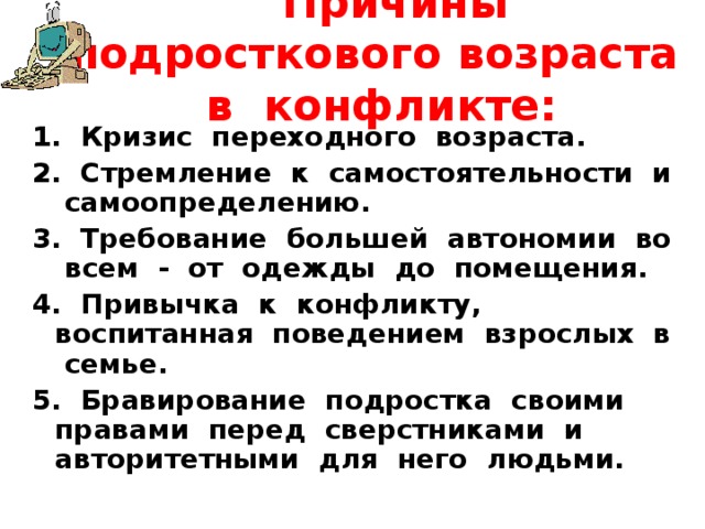  Причины подросткового возраста в конфликте:   1. Кризис переходного возраста. 2. Стремление к самостоятельности и самоопределению. 3. Требование большей автономии во всем - от одежды до помещения. 4. Привычка к конфликту, воспитанная поведением взрослых в семье. 5. Бравирование подростка своими правами перед сверстниками и авторитетными для него людьми. 